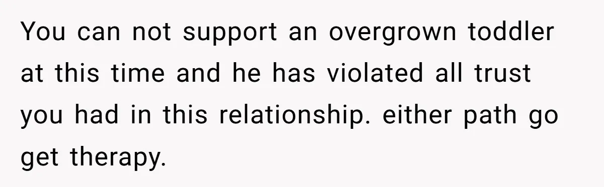 You can not support an overgrown toddler at this time and he has violated all trust you had in this relationship. either path go get therapy.