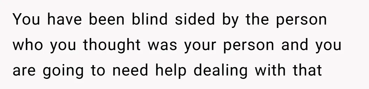 You have been blind sided by the person who you thought was your person and you are going to need help dealing with that