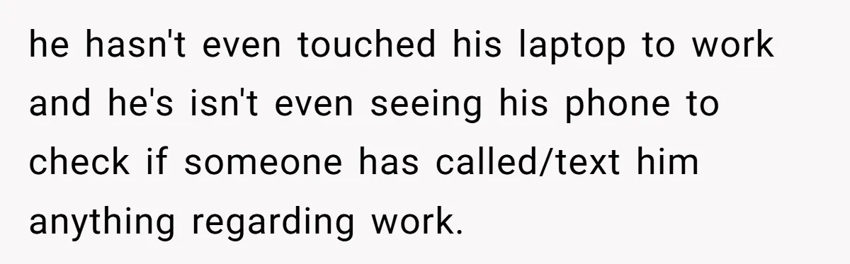 he hasn't even touched his laptop to work and he's isn't even seeing his phone to check if someone has called/text him anything regarding work.