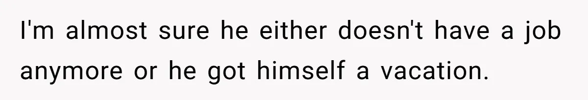 I'm almost sure he either doesn't have a job anymore or he got himself a vacation.