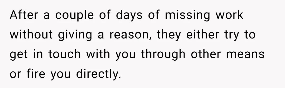 After a couple of days of missing work without giving a reason, they either try to get in touch with you through other means or fire you directly.