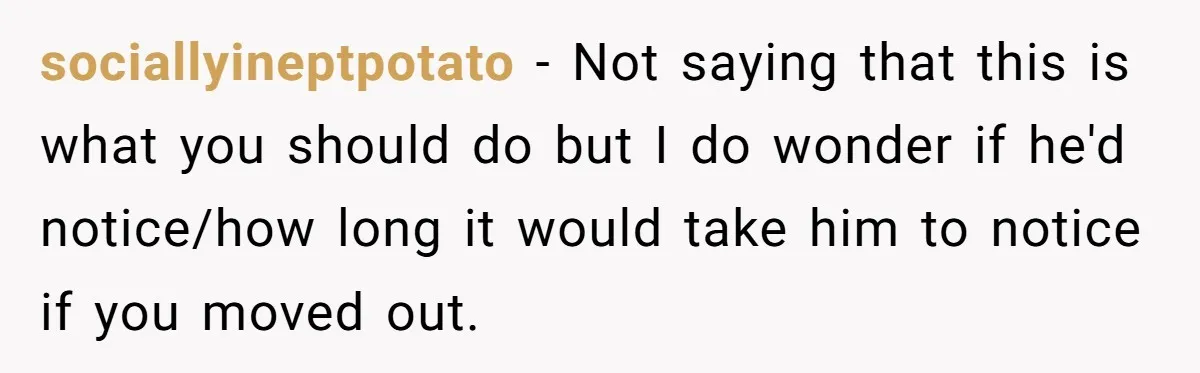 sociallyineptpotato − Not saying that this is what you should do but I do wonder if he'd notice/how long it would take him to notice if you moved out.