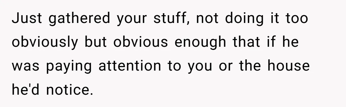 Just gathered your stuff, not doing it too obviously but obvious enough that if he was paying attention to you or the house he'd notice.