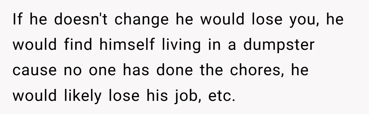 If he doesn't change he would lose you, he would find himself living in a dumpster cause no one has done the chores, he would likely lose his job, etc.