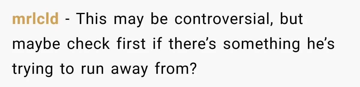 mrlcld − This may be controversial, but maybe check first if there’s something he’s trying to run away from?