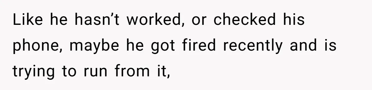 Like he hasn’t worked, or checked his phone, maybe he got fired recently and is trying to run from it,