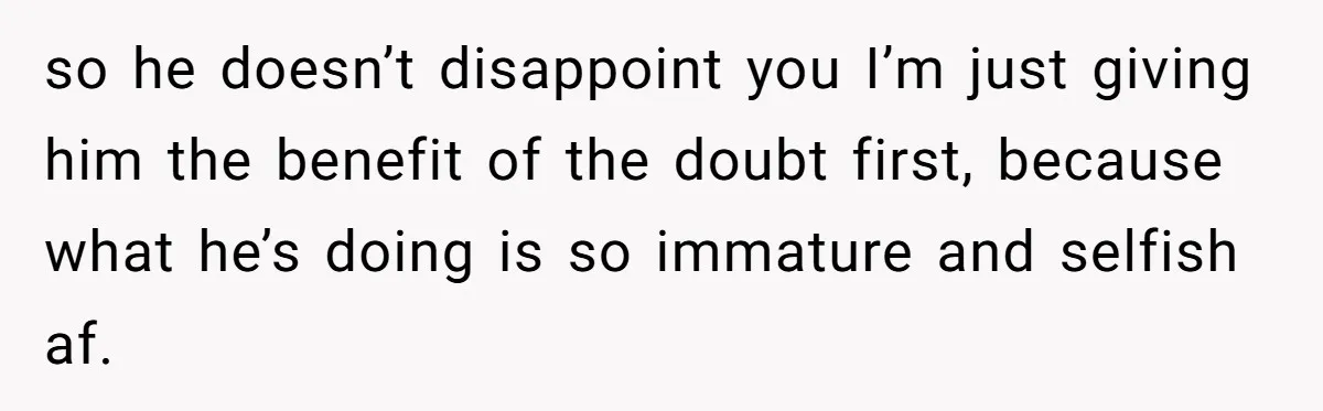 so he doesn’t disappoint you I’m just giving him the benefit of the doubt first, because what he’s doing is so immature and selfish af.