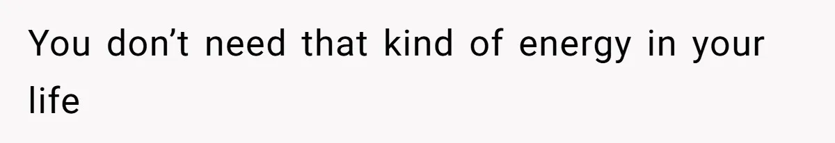 You don’t need that kind of energy in your life