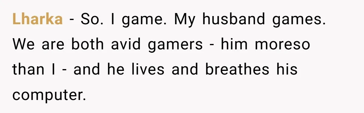 Lharka − So. I game. My husband games. We are both avid gamers - him moreso than I - and he lives and breathes his computer.