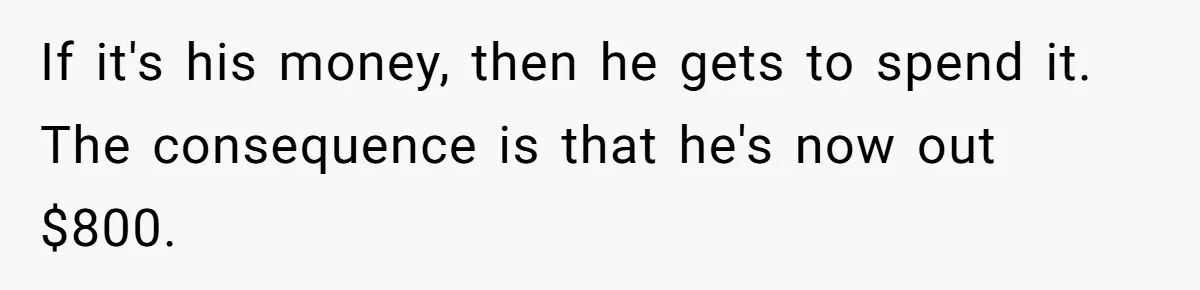 If it's his money, then he gets to spend it. The consequence is that he's now out $800.