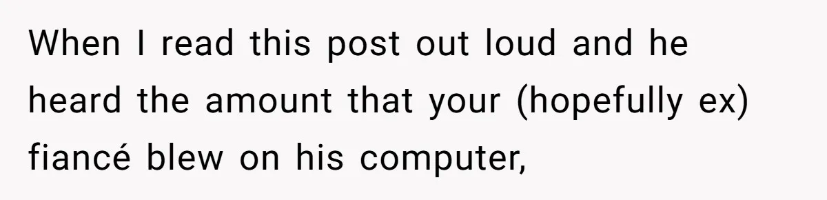 When I read this post out loud and he heard the amount that your (hopefully ex) fiancé blew on his computer,