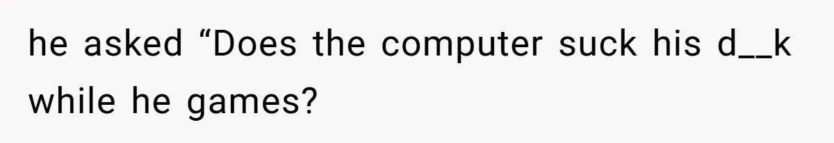 he asked “Does the computer suck his d__k while he games?
