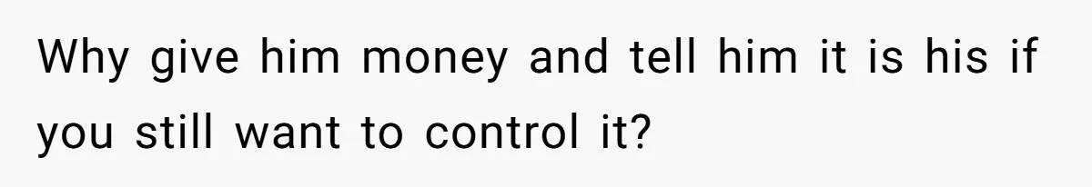 Why give him money and tell him it is his if you still want to control it?