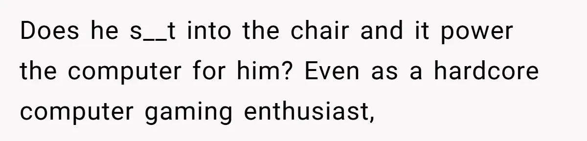 Does he s__t into the chair and it power the computer for him? Even as a hardcore computer gaming enthusiast,
