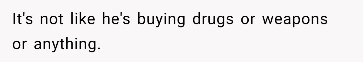 It's not like he's buying drugs or weapons or anything.