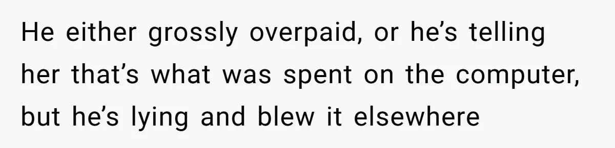 He either grossly overpaid, or he’s telling her that’s what was spent on the computer, but he’s lying and blew it elsewhere