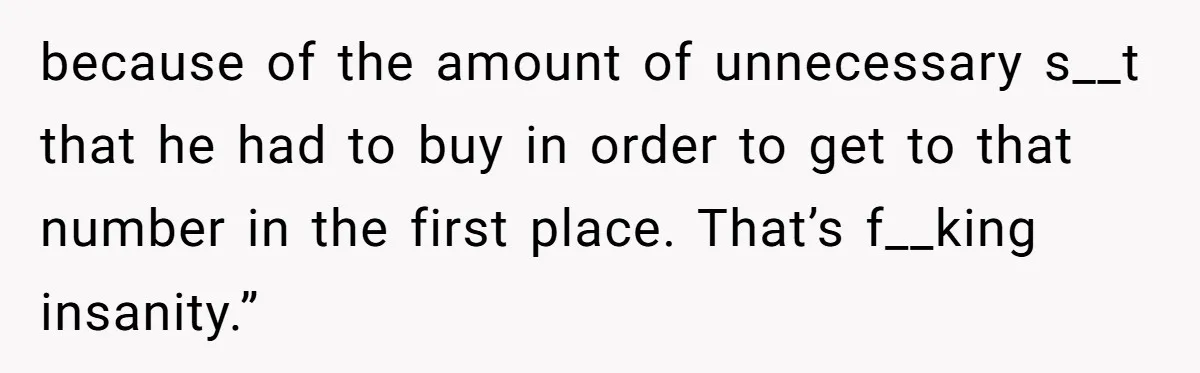 because of the amount of unnecessary s__t that he had to buy in order to get to that number in the first place. That’s f__king insanity.”