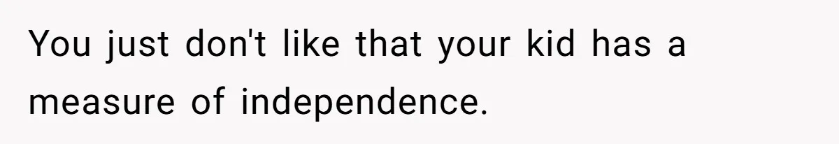 You just don't like that your kid has a measure of independence.