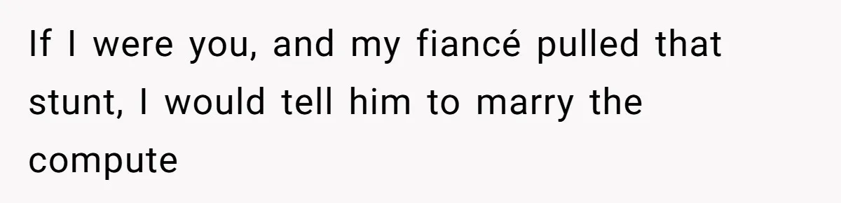 If I were you, and my fiancé pulled that stunt, I would tell him to marry the compute