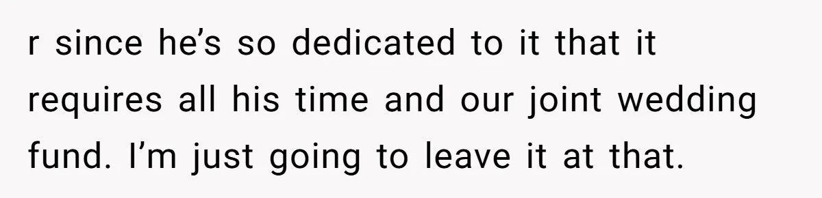 r since he’s so dedicated to it that it requires all his time and our joint wedding fund. I’m just going to leave it at that.