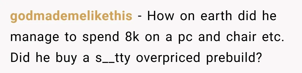 godmademelikethis − How on earth did he manage to spend 8k on a pc and chair etc. Did he buy a s__tty overpriced prebuild?