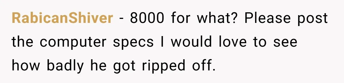 RabicanShiver − 8000 for what? Please post the computer specs I would love to see how badly he got ripped off.