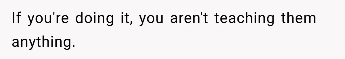 If you're doing it, you aren't teaching them anything.