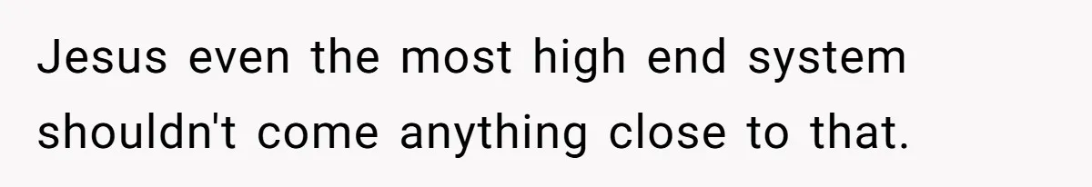 Jesus even the most high end system shouldn't come anything close to that.