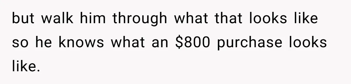 but walk him through what that looks like so he knows what an $800 purchase looks like.