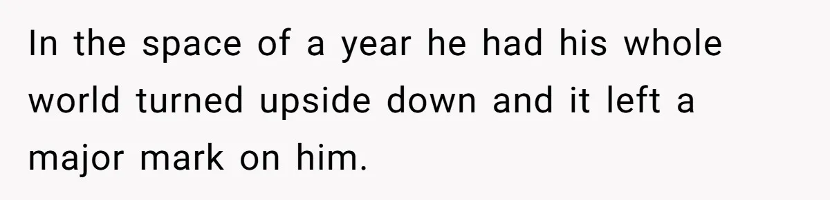 In the space of a year he had his whole world turned upside down and it left a major mark on him.