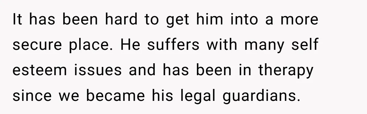 It has been hard to get him into a more secure place. He suffers with many self esteem issues and has been in therapy since we became his legal guardians.