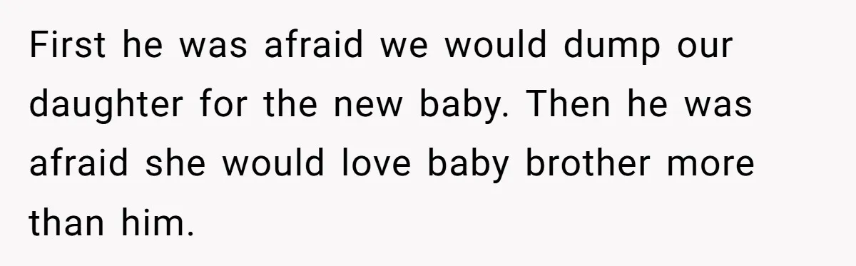 First he was afraid we would dump our daughter for the new baby. Then he was afraid she would love baby brother more than him.