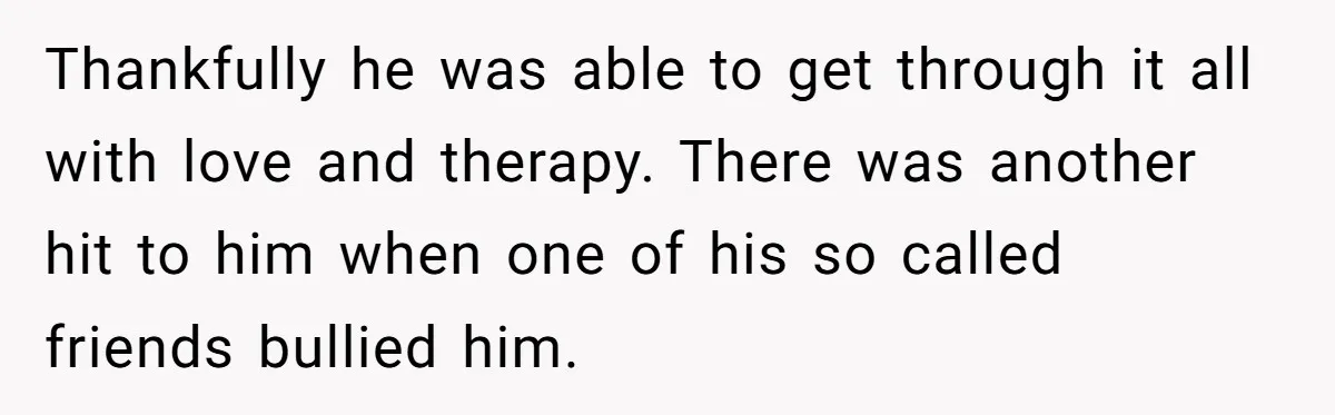 Thankfully he was able to get through it all with love and therapy. There was another hit to him when one of his so called friends bullied him.