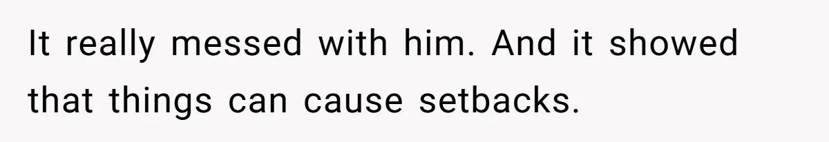 It really messed with him. And it showed that things can cause setbacks.