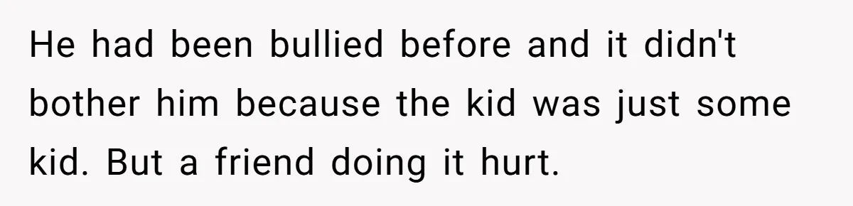 He had been bullied before and it didn't bother him because the kid was just some kid. But a friend doing it hurt.