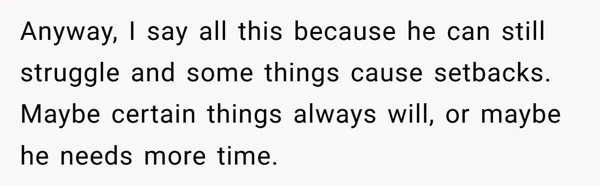 Anyway, I say all this because he can still struggle and some things cause setbacks. Maybe certain things always will, or maybe he needs more time.