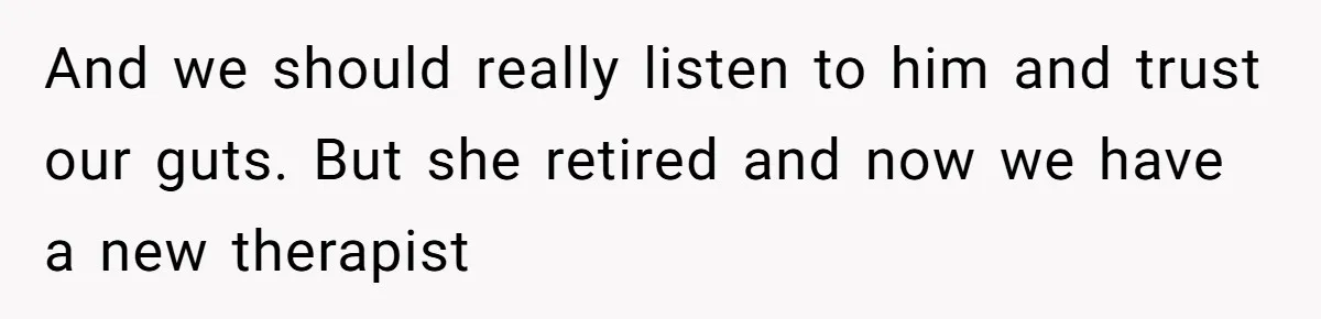 And we should really listen to him and trust our guts. But she retired and now we have a new therapist