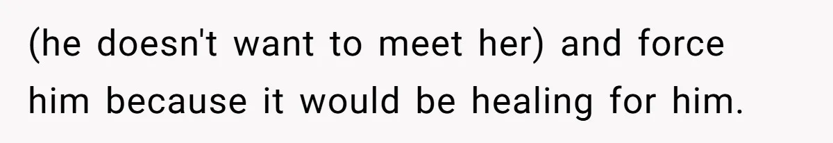 (he doesn't want to meet her) and force him because it would be healing for him.