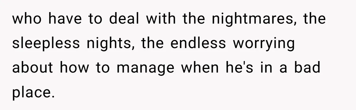 who have to deal with the nightmares, the sleepless nights, the endless worrying about how to manage when he's in a bad place.