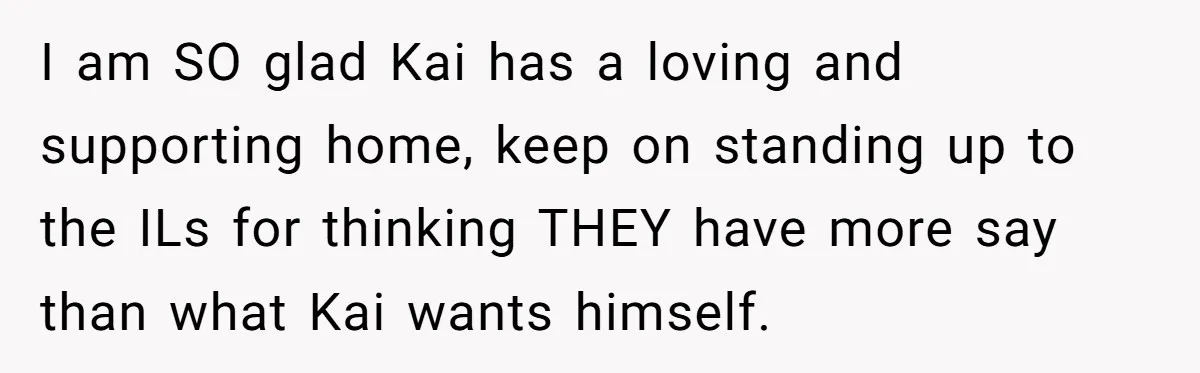 I am SO glad Kai has a loving and supporting home, keep on standing up to the ILs for thinking THEY have more say than what Kai wants himself.