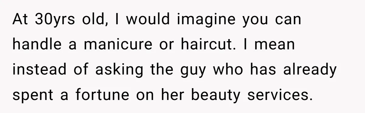 At 30yrs old, I would imagine you can handle a manicure or haircut. I mean instead of asking the guy who has already spent a fortune on her beauty services.