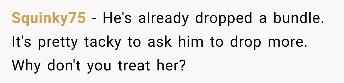 Squinky75 − He's already dropped a bundle. It's pretty tacky to ask him to drop more. Why don't you treat her?