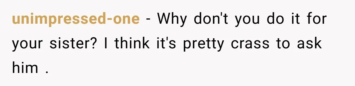 unimpressed-one − Why don't you do it for your sister? I think it's pretty crass to ask him .