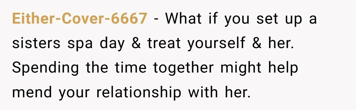 Either-Cover-6667 − What if you set up a sisters spa day & treat yourself & her. Spending the time together might help mend your relationship with her.