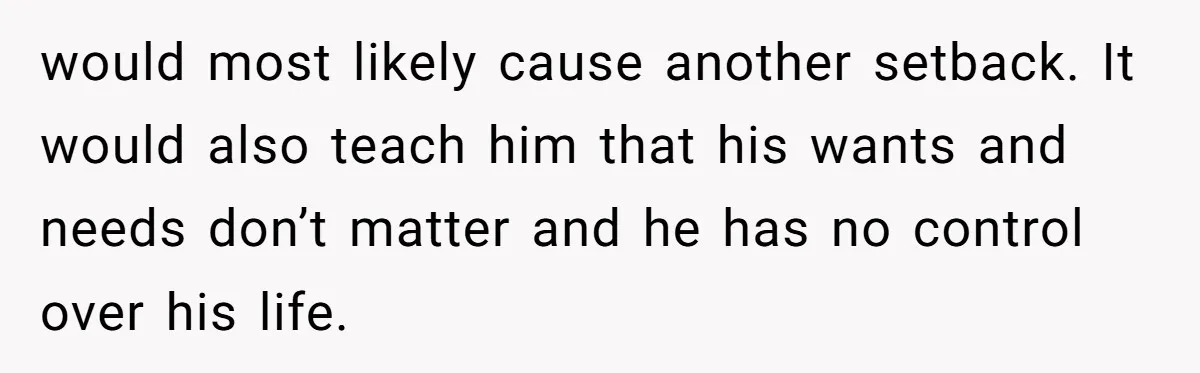 would most likely cause another setback. It would also teach him that his wants and needs don’t matter and he has no control over his life.