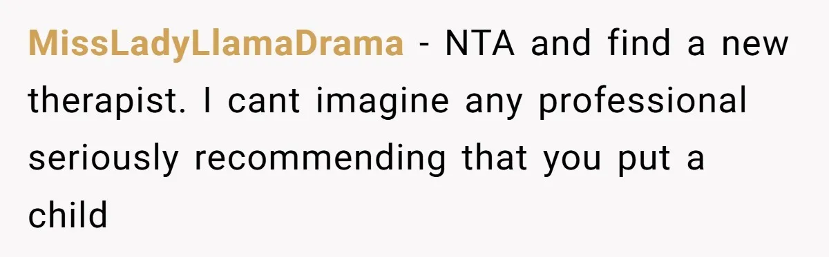 MissLadyLlamaDrama − NTA and find a new therapist. I cant imagine any professional seriously recommending that you put a child