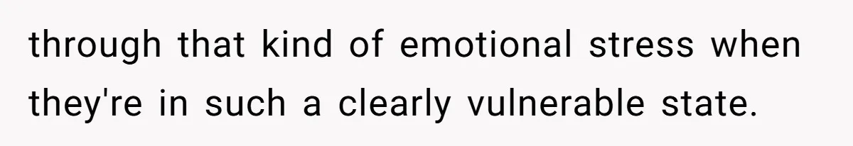 through that kind of emotional stress when they're in such a clearly vulnerable state.