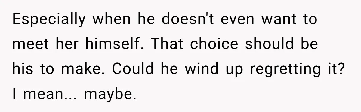 Especially when he doesn't even want to meet her himself. That choice should be his to make. Could he wind up regretting it? I mean... maybe.