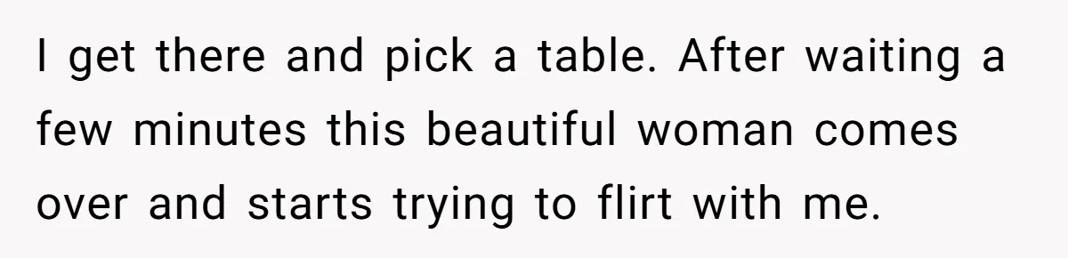 I get there and pick a table. After waiting a few minutes this beautiful woman comes over and starts trying to flirt with me.