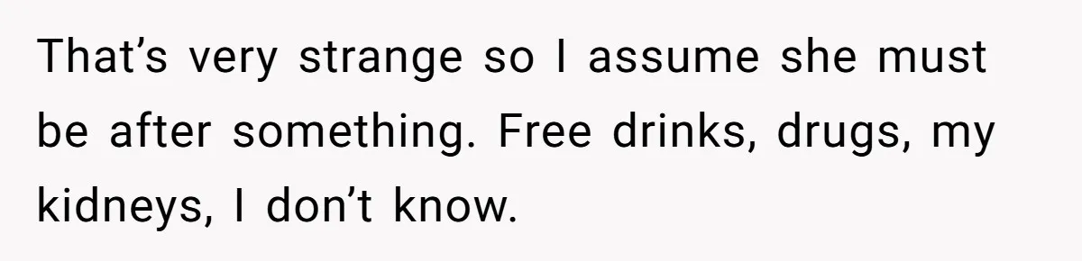 That’s very strange so I assume she must be after something. Free drinks, drugs, my kidneys, I don’t know.